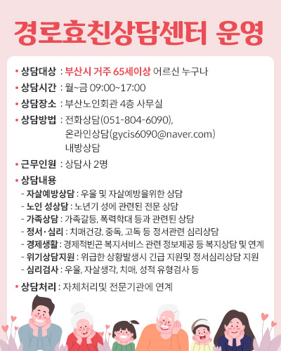 경로효친상담센터 운영 
상담대상  : 부산시 거주 65세이상 어르신 누구나
상담시간  : 월~금 09:00~17:00
상담장소  : 부산노인회관 4층 사무실
상담방법  : 전화상담(051-804-6090),
                      온라인상담(gycis6090@naver.com)
                      내방상담
근무인원  : 상담사 2명
상담내용
- 자살예방상담 : 우울 및 자살예방을위한 상담
- 노인 성상담 : 노년기 성에 관련된 전문 상담
- 가족상담 : 가족갈등, 폭력학대 등과 관련된 상담
- 정서·심리 : 치매건강, 중독, 고독 등 정서관련 심리상담
- 경제생활 : 경제적빈곤 복지서비스 관련 정보제공 등 복지상담 및 연계
- 위기상담지원 : 위급한 상황발생시 긴급 지원및 정서심리상담 지원
- 심리검사 : 우울, 자살생각, 치매, 성적 유형검사 등   
상담처리 : 자체처리및 전문기관에 연계 